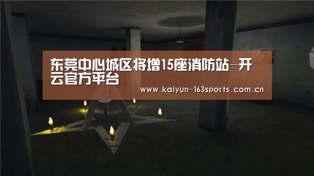 东莞中心城区将增15座消防站-开云官方平台(图3) 开云官网